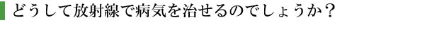 どうして放射線で病気をなおせるのでしょうか?